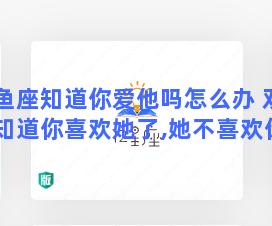 双鱼座知道你爱他吗怎么办 双鱼座知道你喜欢她了,她不喜欢你的表现